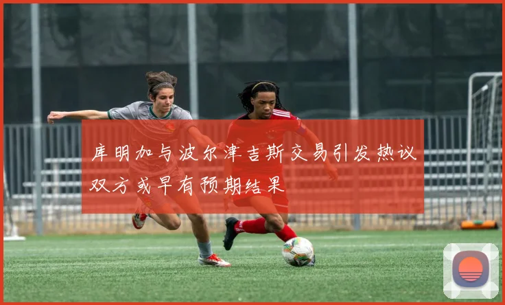 库明加与波尔津吉斯交易引发热议双方或早有预期结果