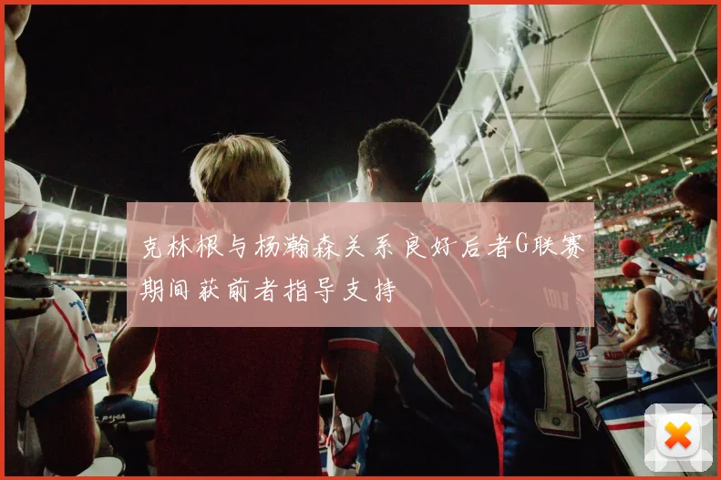 克林根与杨瀚森关系良好后者G联赛期间获前者指导支持