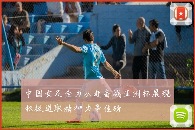 中国女足全力以赴备战亚洲杯展现积极进取精神力争佳绩