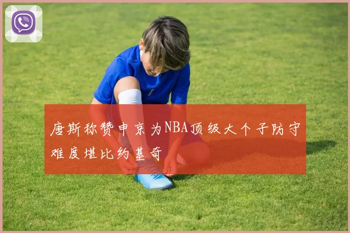 唐斯称赞申京为NBA顶级大个子防守难度堪比约基奇