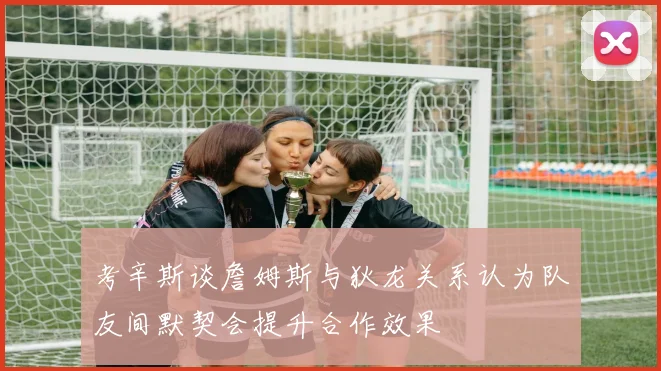 考辛斯谈詹姆斯与狄龙关系认为队友间默契会提升合作效果