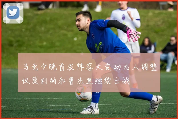 马竞今晚首发阵容大变动九人调整仅莫利纳和鲁杰里继续出战