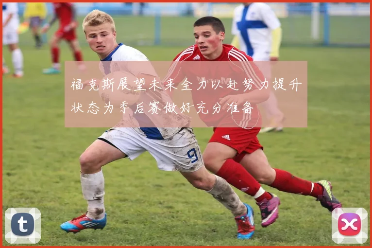 福克斯展望未来全力以赴努力提升状态为季后赛做好充分准备