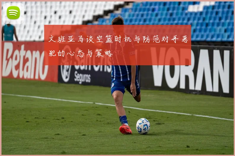 文班亚马谈空篮时机与防范对手恶犯的心态与策略