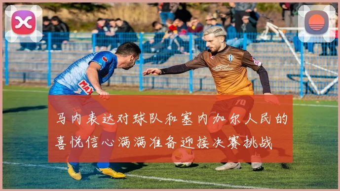 马内表达对球队和塞内加尔人民的喜悦信心满满准备迎接决赛挑战