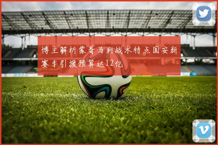 博主解析蒙哥马利战术特点国安新赛季引援预算达12亿