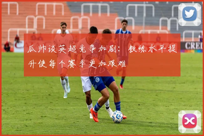 瓜帅谈英超竞争加剧：教练水平提升使每个赛季更加艰难