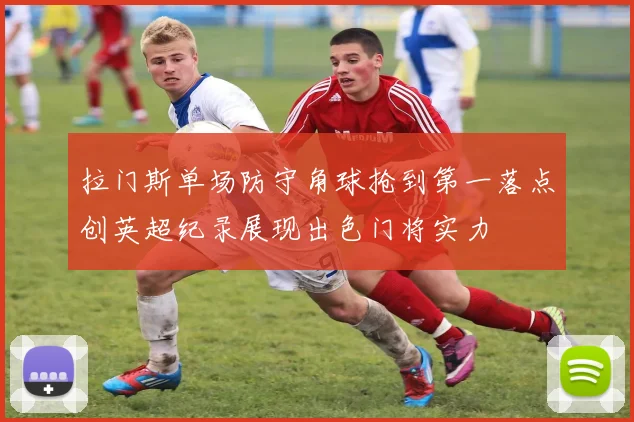 拉门斯单场防守角球抢到第一落点创英超纪录展现出色门将实力