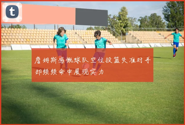 詹姆斯感慨球队空位投篮失准对手却频频命中展现实力