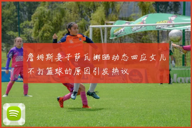 詹姆斯妻子萨瓦娜晒动态回应女儿不打篮球的原因引发热议