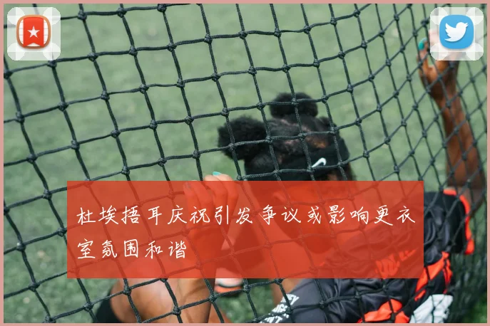 杜埃捂耳庆祝引发争议或影响更衣室氛围和谐