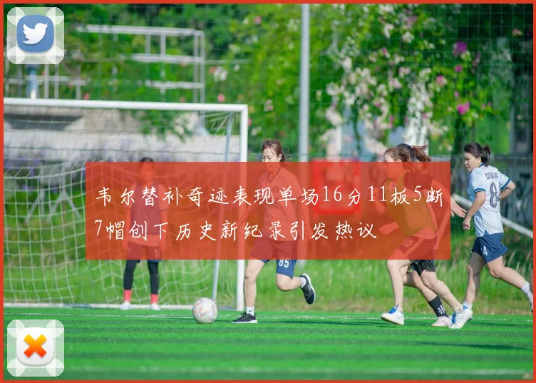 韦尔替补奇迹表现单场16分11板5断7帽创下历史新纪录引发热议