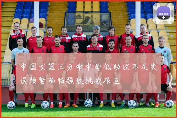 中国女篮三分命中率低助攻不足失误频繁面临强敌挑战艰巨