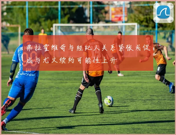 弗拉霍维奇与经纪人关系紧张或促成与尤文续约可能性上升