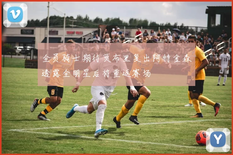 全员骑士期待莫布里复出阿特金森透露全明星后将重返赛场