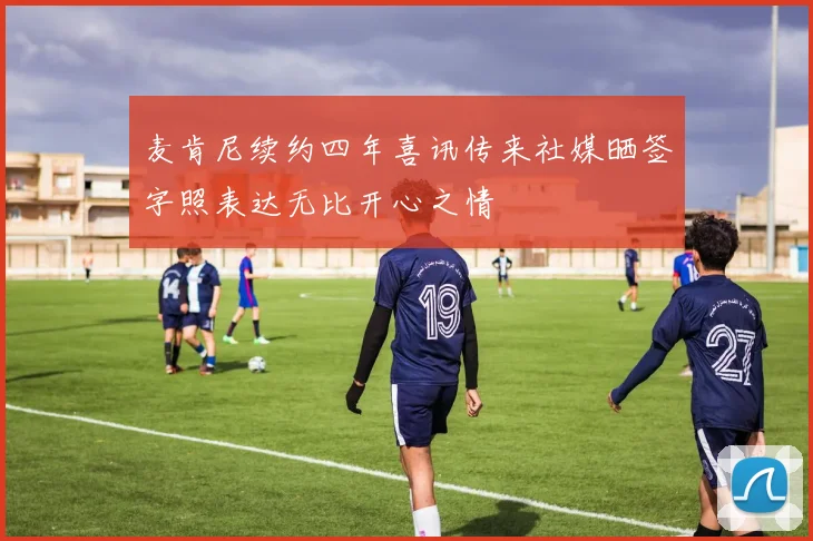 麦肯尼续约四年喜讯传来社媒晒签字照表达无比开心之情