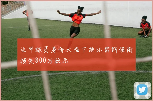 法甲球员身价大幅下跌比雷斯领衔损失800万欧元