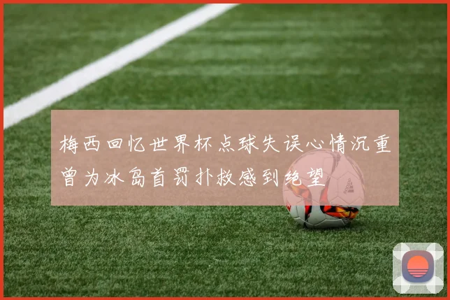 梅西回忆世界杯点球失误心情沉重曾为冰岛首罚扑救感到绝望