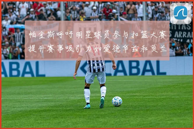帕金斯呼吁明星球员参与扣篮大赛提升赛事吸引力如爱德华兹和莫兰特等人