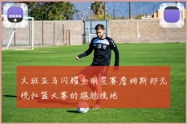 文班亚马闪耀全明星赛詹姆斯却无视扣篮大赛的尴尬境地