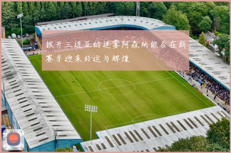 拨开三连亚的迷雾阿森纳能否在新赛季迎来好运与辉煌