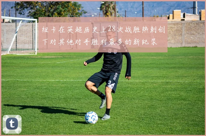 纽卡在英超历史上28次战胜热刺创下对其他对手胜利最多的新纪录